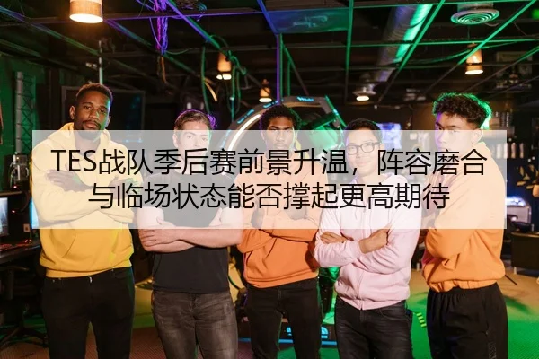 TES战队季后赛前景升温，阵容磨合与临场状态能否撑起更高期待