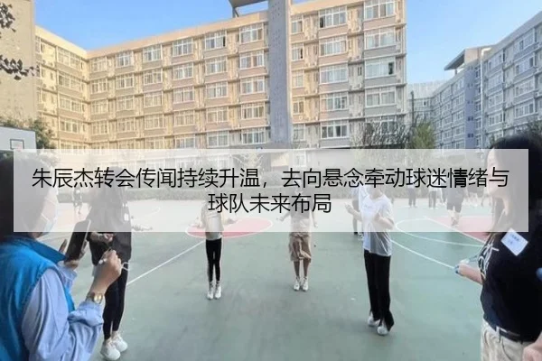 朱辰杰转会传闻持续升温，去向悬念牵动球迷情绪与球队未来布局